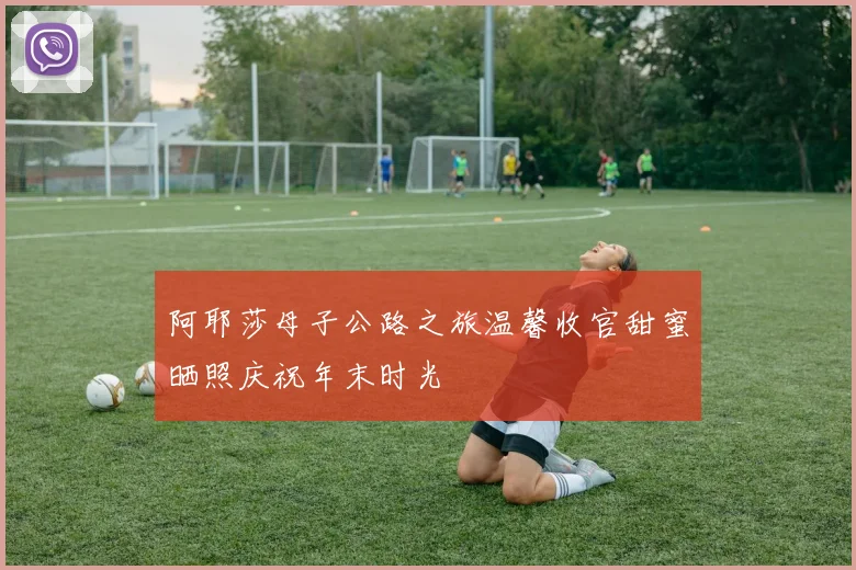 阿耶莎母子公路之旅温馨收官甜蜜晒照庆祝年末时光