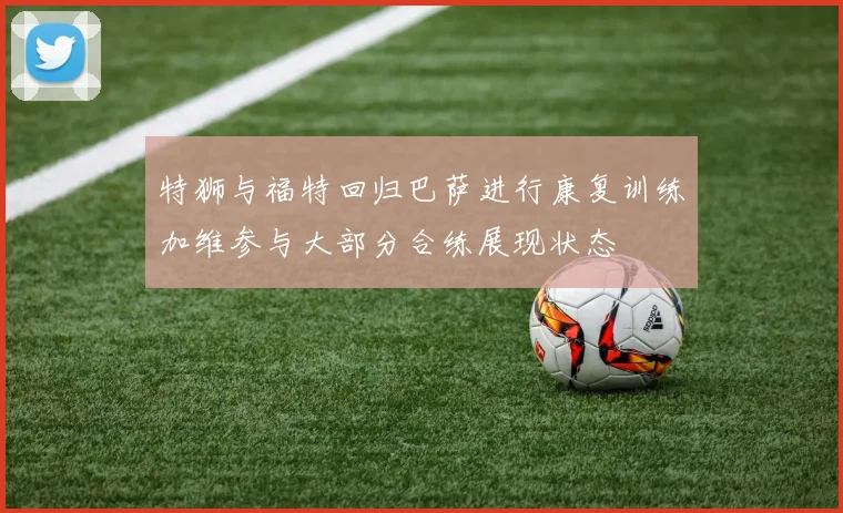 特狮与福特回归巴萨进行康复训练加维参与大部分合练展现状态