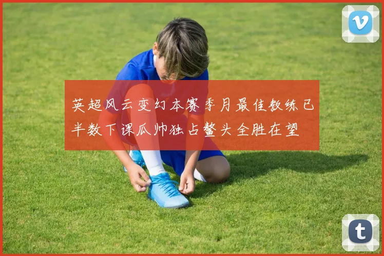 英超风云变幻本赛季月最佳教练已半数下课瓜帅独占鳌头全胜在望