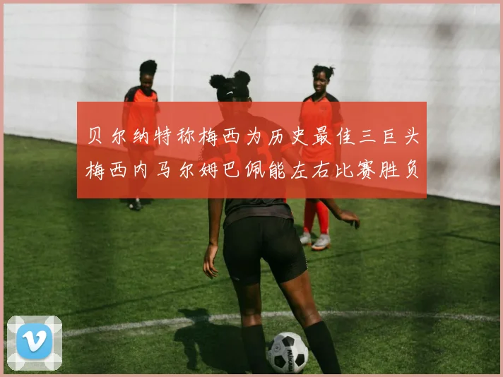 贝尔纳特称梅西为历史最佳三巨头梅西内马尔姆巴佩能左右比赛胜负