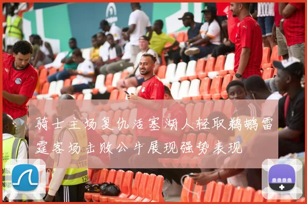 骑士主场复仇活塞湖人轻取鹈鹕雷霆客场击败公牛展现强势表现