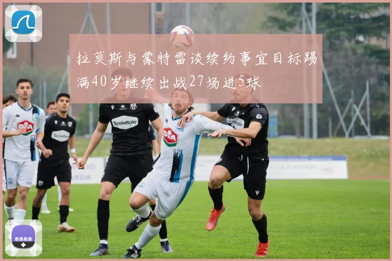 拉莫斯与蒙特雷谈续约事宜目标踢满40岁继续出战27场进5球