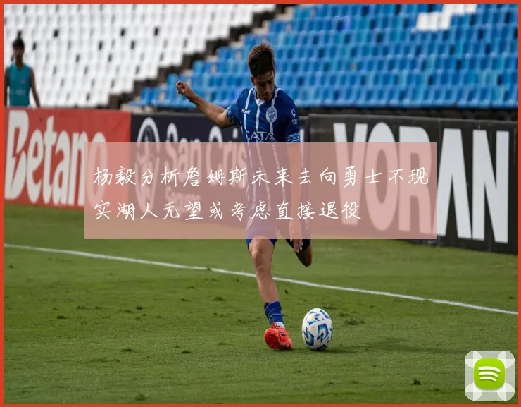 杨毅分析詹姆斯未来去向勇士不现实湖人无望或考虑直接退役