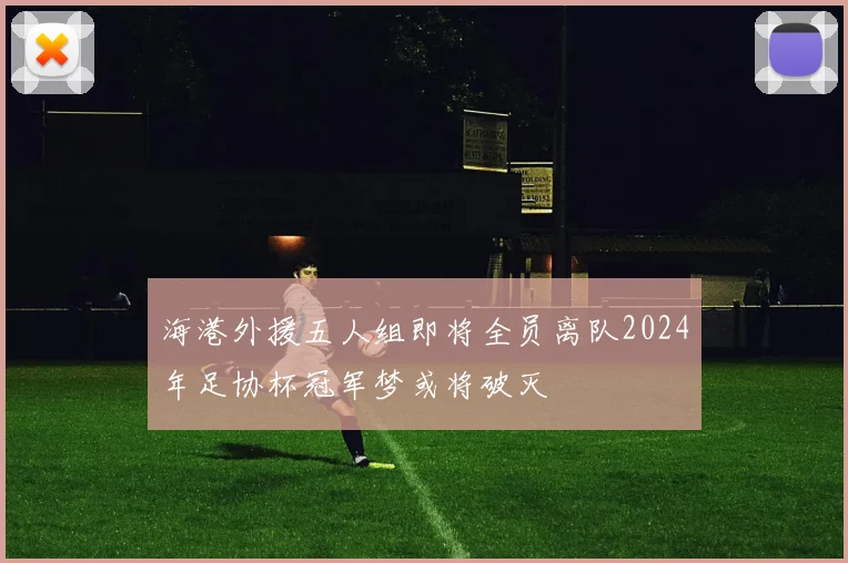 海港外援五人组即将全员离队2024年足协杯冠军梦或将破灭
