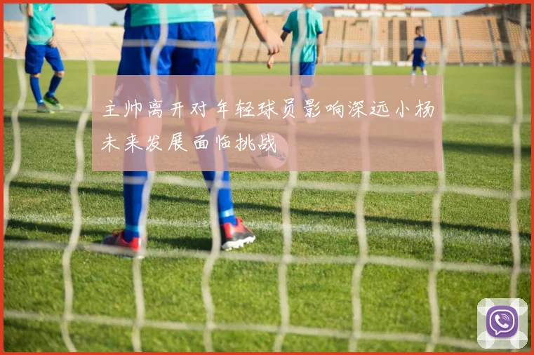 主帅离开对年轻球员影响深远小杨未来发展面临挑战