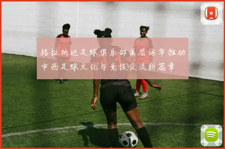 格拉纳达足球俱乐部高层访华推动中西足球文化与竞技交流新篇章