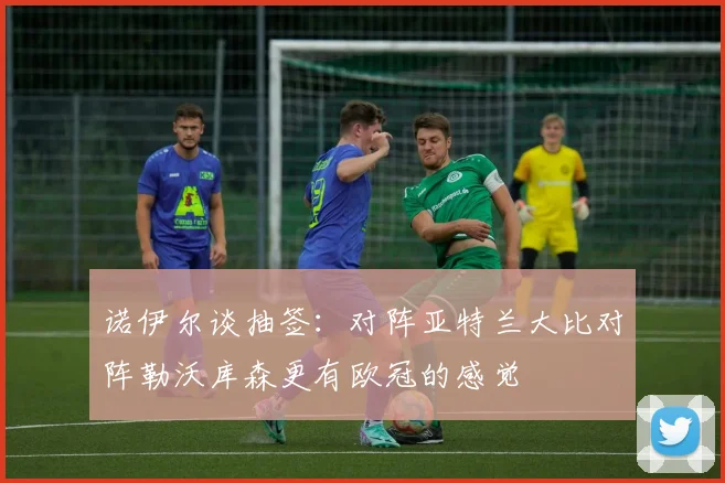 诺伊尔谈抽签：对阵亚特兰大比对阵勒沃库森更有欧冠的感觉