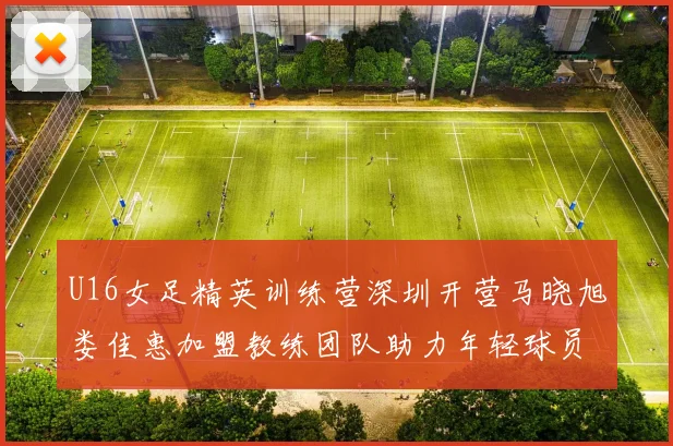 U16女足精英训练营深圳开营马晓旭娄佳惠加盟教练团队助力年轻球员成长