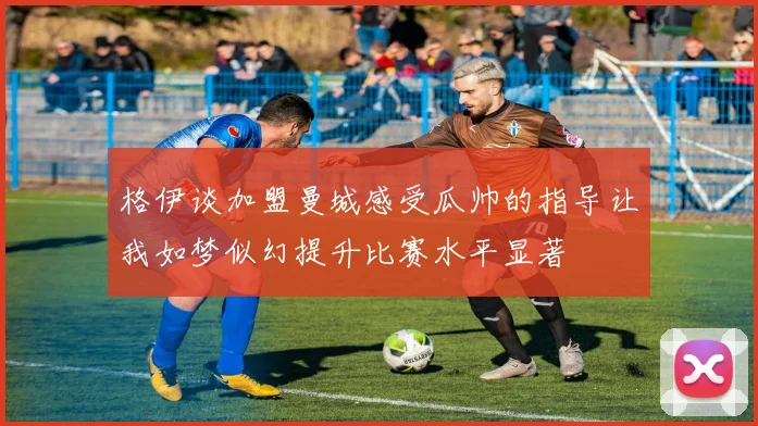 格伊谈加盟曼城感受瓜帅的指导让我如梦似幻提升比赛水平显著