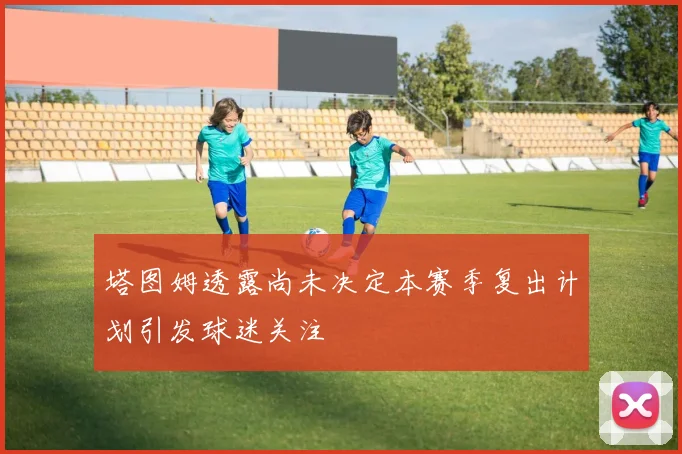 塔图姆透露尚未决定本赛季复出计划引发球迷关注