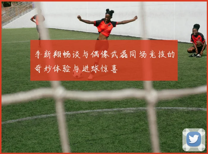 李新翔畅谈与偶像武磊同场竞技的奇妙体验与进球惊喜