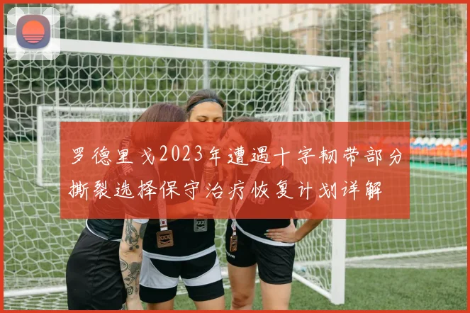 罗德里戈2023年遭遇十字韧带部分撕裂选择保守治疗恢复计划详解