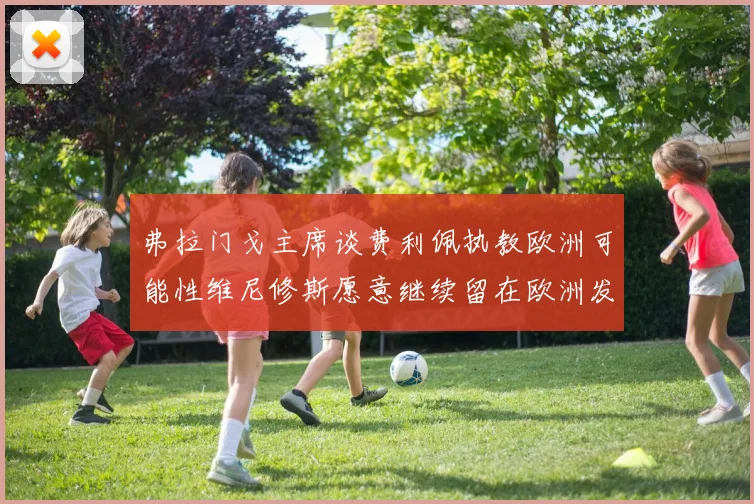 弗拉门戈主席谈费利佩执教欧洲可能性维尼修斯愿意继续留在欧洲发展