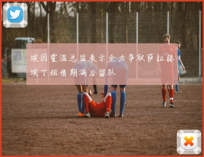 埃因霍温总监表示全力争取萨拉赫埃丁租借期满后留队