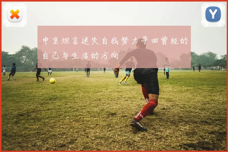申京坦言迷失自我努力寻回曾经的自己与生活的方向