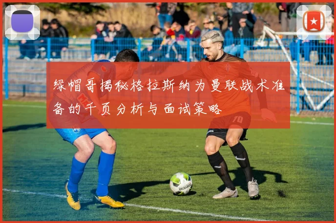 绿帽哥揭秘格拉斯纳为曼联战术准备的千页分析与面试策略