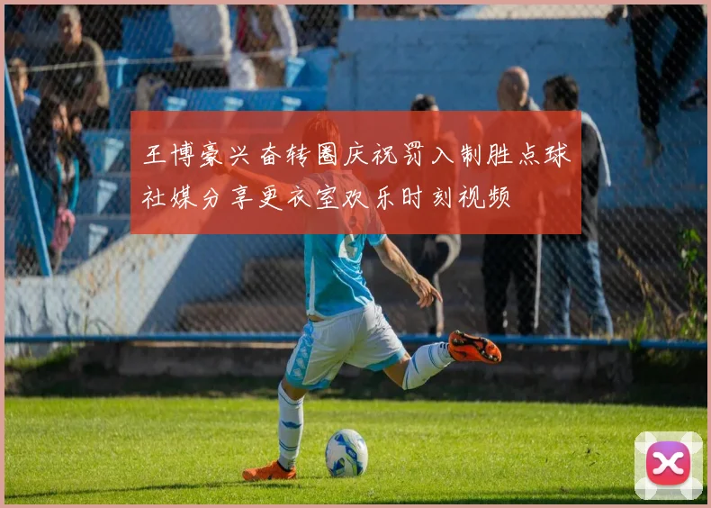 王博豪兴奋转圈庆祝罚入制胜点球社媒分享更衣室欢乐时刻视频