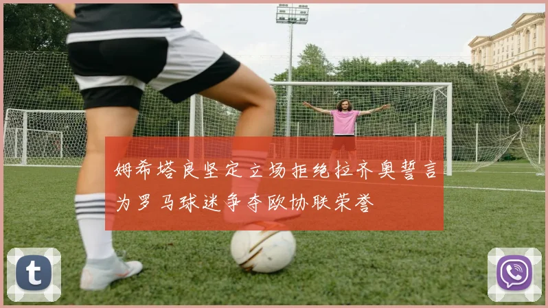 姆希塔良坚定立场拒绝拉齐奥誓言为罗马球迷争夺欧协联荣誉