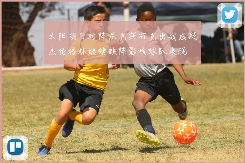 太阳明日对阵尼克斯布克出战成疑杰伦格林继续缺阵影响球队表现