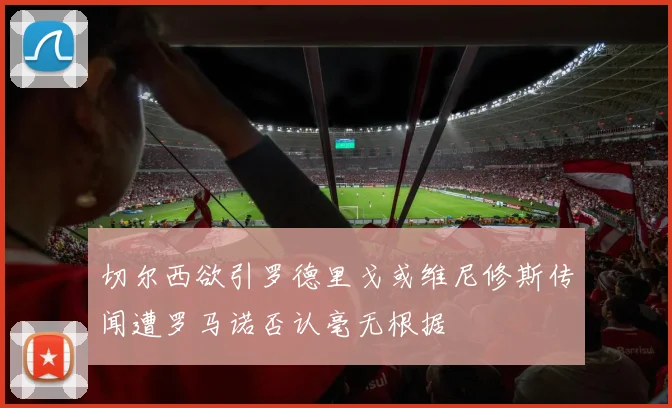 切尔西欲引罗德里戈或维尼修斯传闻遭罗马诺否认毫无根据