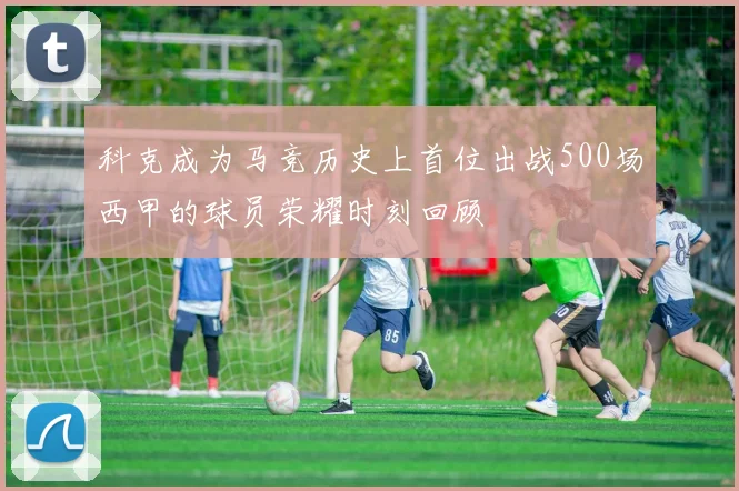 科克成为马竞历史上首位出战500场西甲的球员荣耀时刻回顾