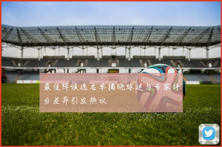 最佳阵候选名单揭晓球迷与专家评分差异引发热议