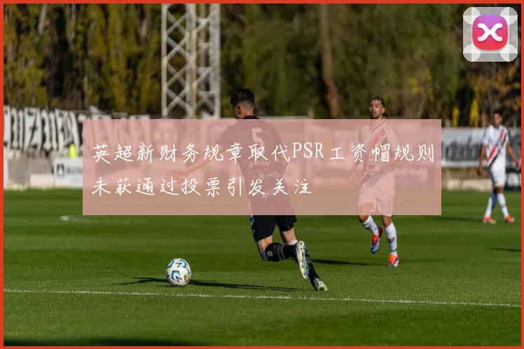 英超新财务规章取代PSR工资帽规则未获通过投票引发关注