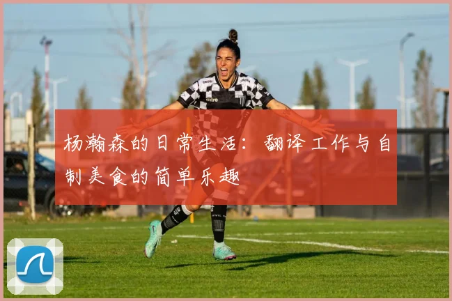杨瀚森的日常生活：翻译工作与自制美食的简单乐趣