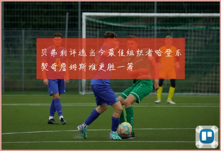 贝弗利评选当今最佳组织者哈登东契奇詹姆斯谁更胜一筹
