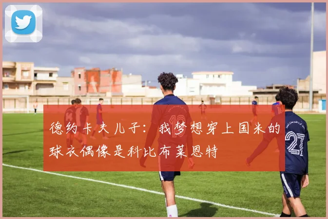 德约卡夫儿子：我梦想穿上国米的球衣偶像是科比布莱恩特