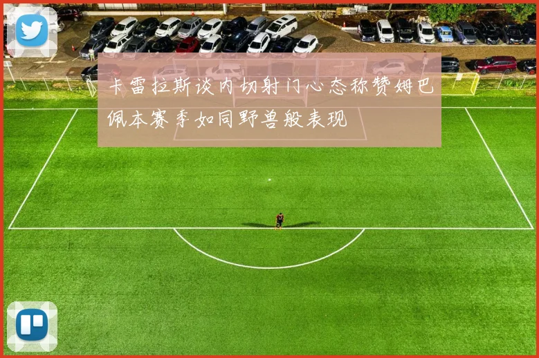 卡雷拉斯谈内切射门心态称赞姆巴佩本赛季如同野兽般表现