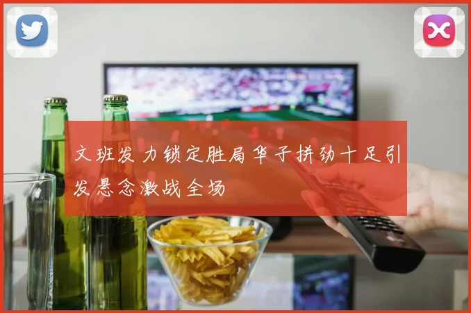 文班发力锁定胜局华子拼劲十足引发悬念激战全场