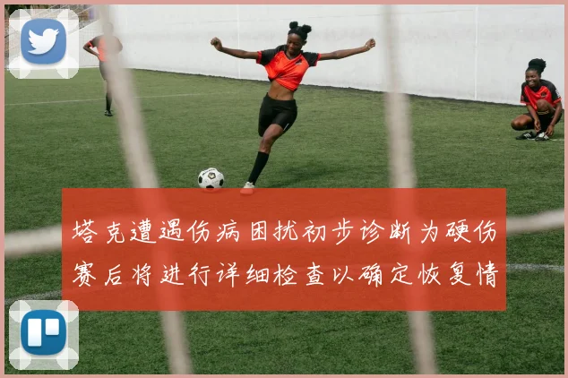 塔克遭遇伤病困扰初步诊断为硬伤赛后将进行详细检查以确定恢复情况