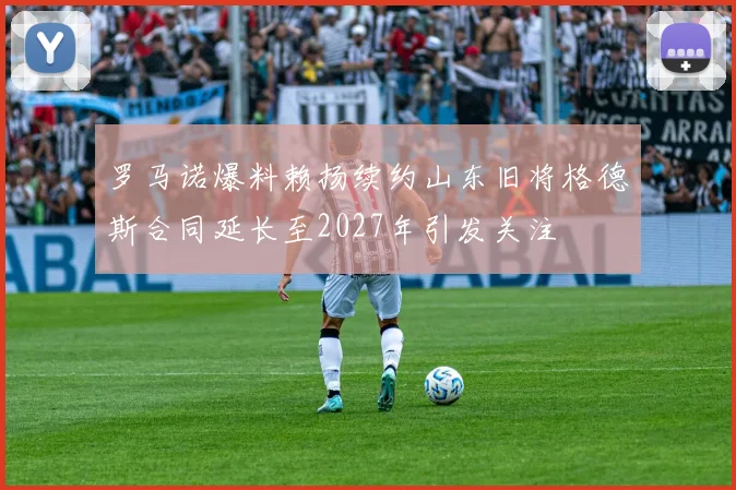 罗马诺爆料赖扬续约山东旧将格德斯合同延长至2027年引发关注