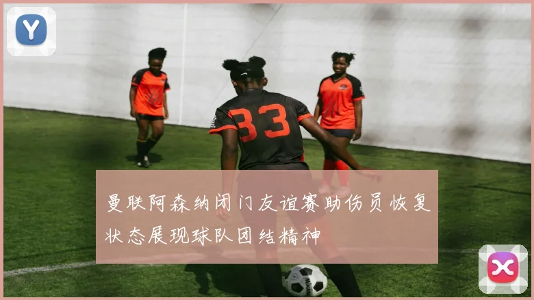 曼联阿森纳闭门友谊赛助伤员恢复状态展现球队团结精神