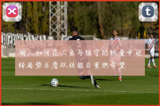 湖人如何在三分与防守的较量中逆转局势东詹双核能否重燃希望