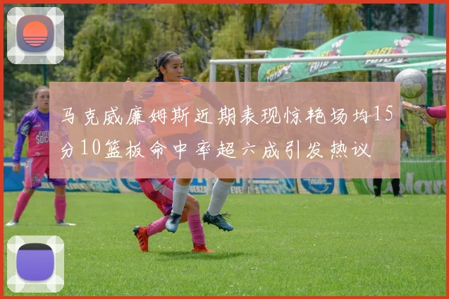 马克威廉姆斯近期表现惊艳场均15分10篮板命中率超六成引发热议