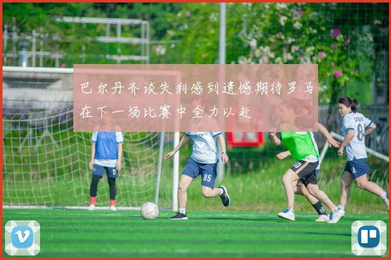 巴尔丹齐谈失利感到遗憾期待罗马在下一场比赛中全力以赴