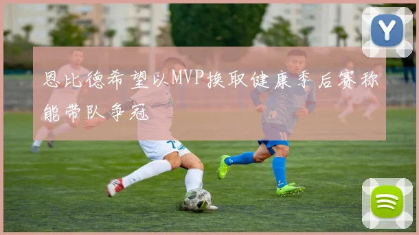恩比德希望以MVP换取健康季后赛称能带队争冠