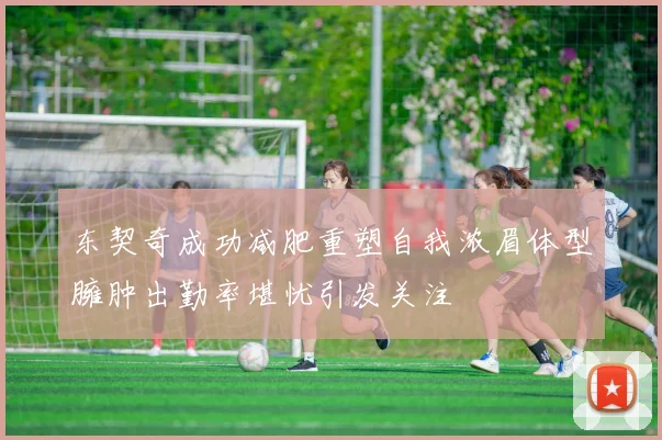 东契奇成功减肥重塑自我浓眉体型臃肿出勤率堪忧引发关注